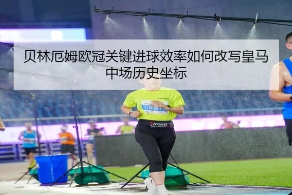 贝林厄姆欧冠关键进球效率如何改写皇马中场历史坐标