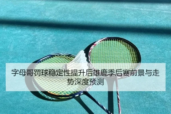字母哥罚球稳定性提升后雄鹿季后赛前景与走势深度预测