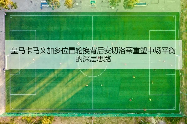皇马卡马文加多位置轮换背后安切洛蒂重塑中场平衡的深层思路