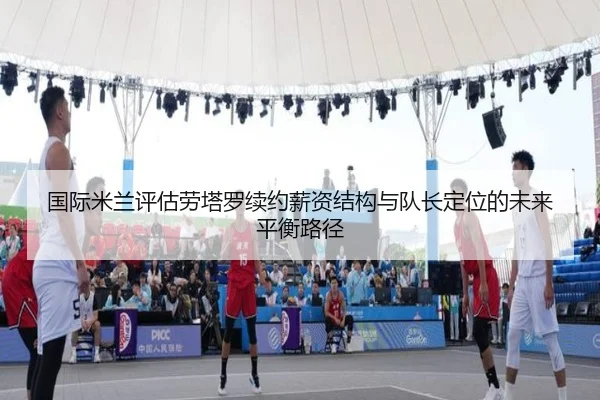 国际米兰评估劳塔罗续约薪资结构与队长定位的未来平衡路径