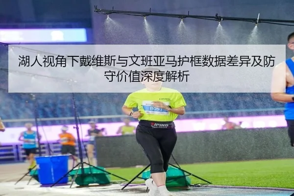 湖人视角下戴维斯与文班亚马护框数据差异及防守价值深度解析