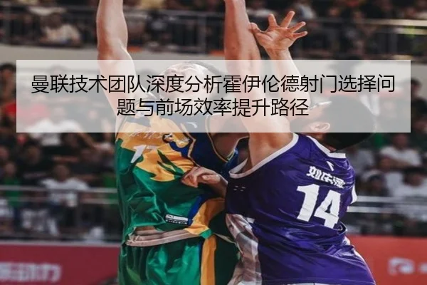 曼联技术团队深度分析霍伊伦德射门选择问题与前场效率提升路径