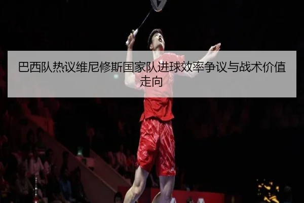 巴西队热议维尼修斯国家队进球效率争议与战术价值走向