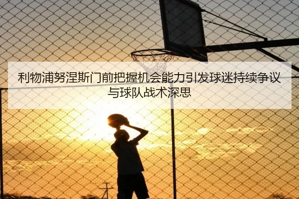 利物浦努涅斯门前把握机会能力引发球迷持续争议与球队战术深思