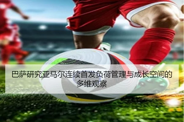 巴萨研究亚马尔连续首发负荷管理与成长空间的多维观察